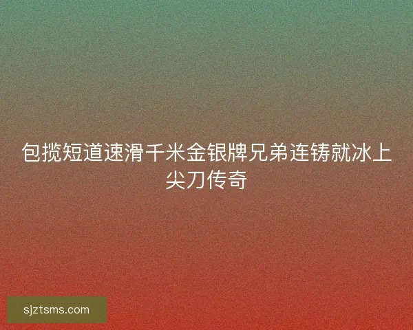 包揽短道速滑千米金银牌兄弟连铸就冰上尖刀传奇