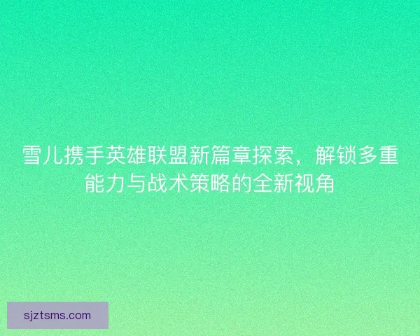 雪儿携手英雄联盟新篇章探索，解锁多重能力与战术策略的全新视角