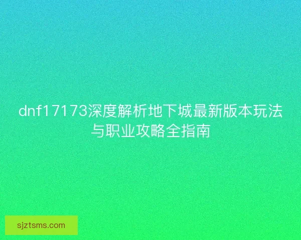 dnf17173深度解析地下城最新版本玩法与职业攻略全指南