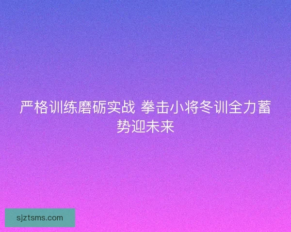 严格训练磨砺实战 拳击小将冬训全力蓄势迎未来