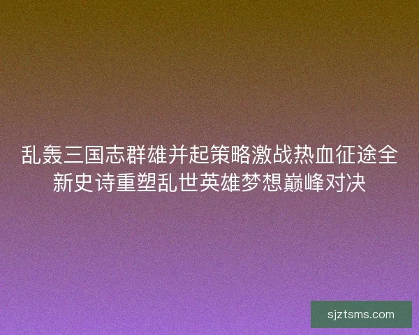 乱轰三国志群雄并起策略激战热血征途全新史诗重塑乱世英雄梦想巅峰对决
