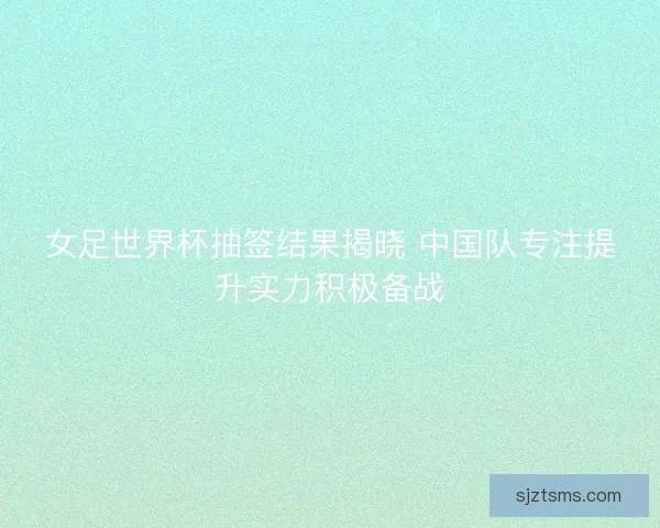 女足世界杯抽签结果揭晓 中国队专注提升实力积极备战