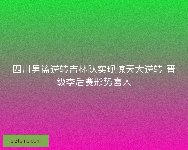 四川男篮逆转吉林队实现惊天大逆转 晋级季后赛形势喜人