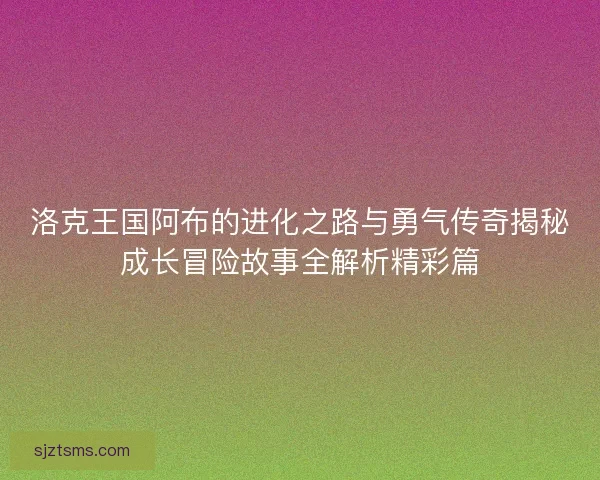 洛克王国阿布的进化之路与勇气传奇揭秘成长冒险故事全解析精彩篇