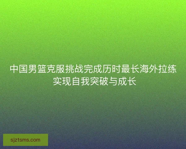中国男篮克服挑战完成历时最长海外拉练 实现自我突破与成长