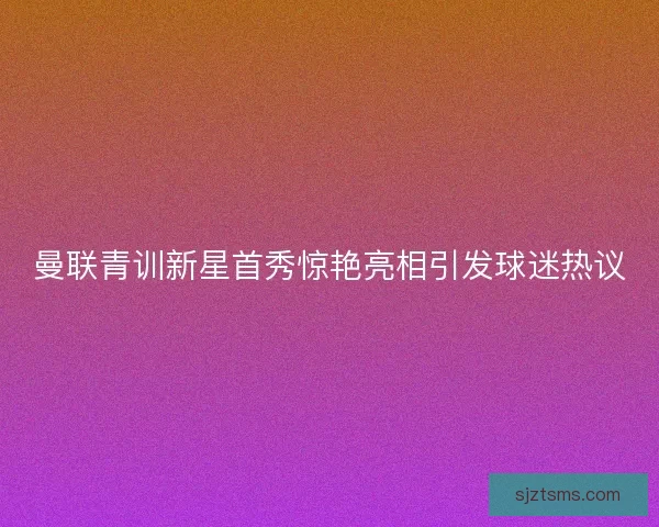 曼联青训新星首秀惊艳亮相引发球迷热议